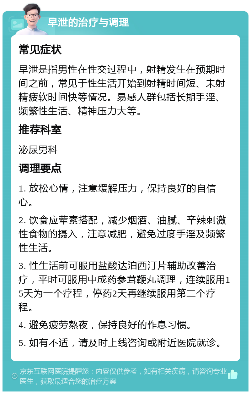 早泄的治疗与调理 常见症状 早泄是指男性在性交过程中，射精发生在预期时间之前，常见于性生活开始到射精时间短、未射精疲软时间快等情况。易感人群包括长期手淫、频繁性生活、精神压力大等。 推荐科室 泌尿男科 调理要点 1. 放松心情，注意缓解压力，保持良好的自信心。 2. 饮食应荤素搭配，减少烟酒、油腻、辛辣刺激性食物的摄入，注意减肥，避免过度手淫及频繁性生活。 3. 性生活前可服用盐酸达泊西汀片辅助改善治疗，平时可服用中成药参茸鞭丸调理，连续服用15天为一个疗程，停药2天再继续服用第二个疗程。 4. 避免疲劳熬夜，保持良好的作息习惯。 5. 如有不适，请及时上线咨询或附近医院就诊。