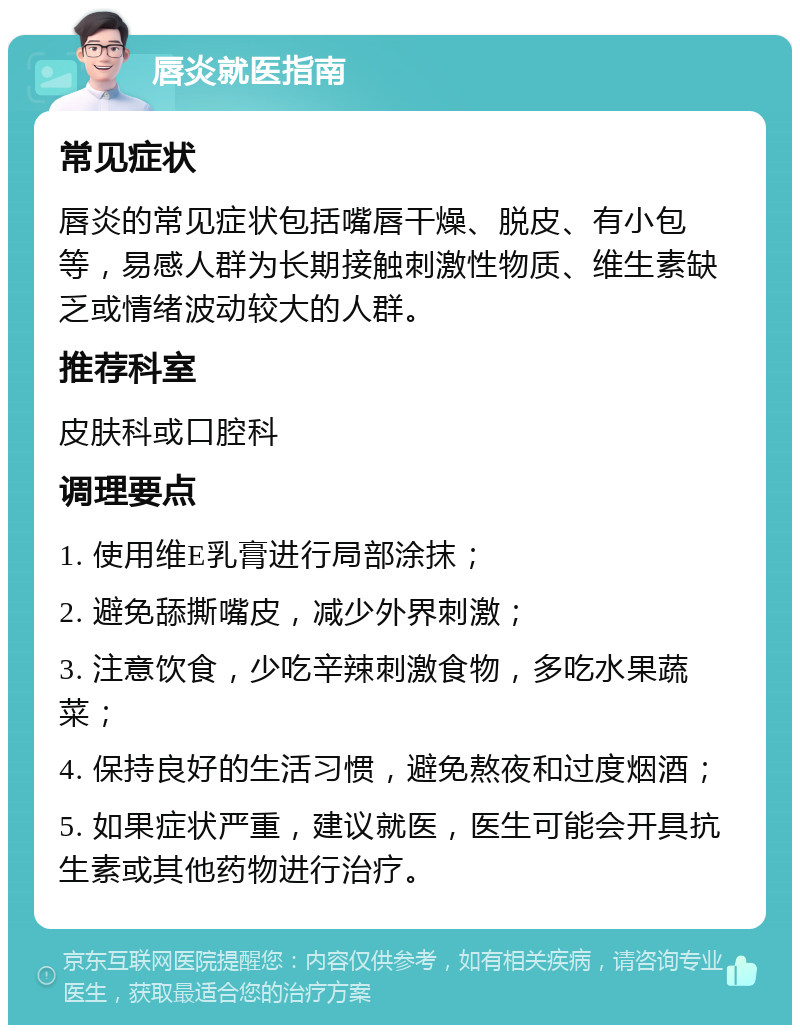 唇炎就医指南 常见症状 唇炎的常见症状包括嘴唇干燥、脱皮、有小包等，易感人群为长期接触刺激性物质、维生素缺乏或情绪波动较大的人群。 推荐科室 皮肤科或口腔科 调理要点 1. 使用维E乳膏进行局部涂抹； 2. 避免舔撕嘴皮，减少外界刺激； 3. 注意饮食，少吃辛辣刺激食物，多吃水果蔬菜； 4. 保持良好的生活习惯，避免熬夜和过度烟酒； 5. 如果症状严重，建议就医，医生可能会开具抗生素或其他药物进行治疗。