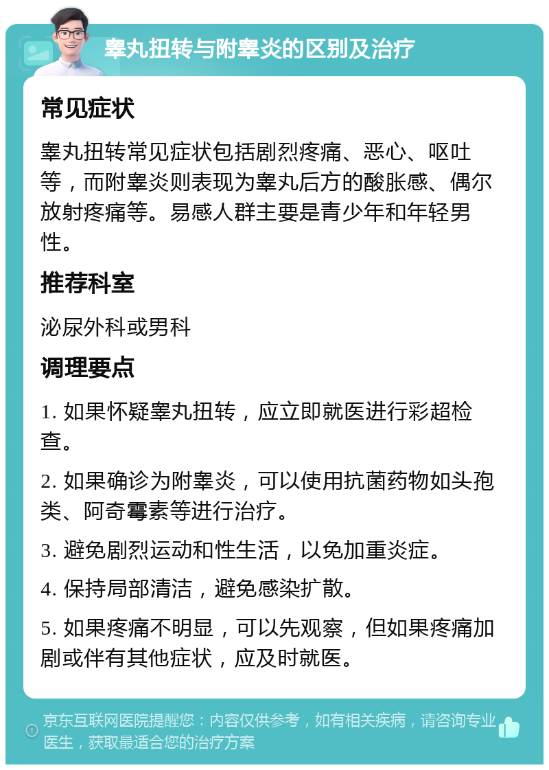 睾丸扭转与附睾炎的区别及治疗 常见症状 睾丸扭转常见症状包括剧烈疼痛、恶心、呕吐等，而附睾炎则表现为睾丸后方的酸胀感、偶尔放射疼痛等。易感人群主要是青少年和年轻男性。 推荐科室 泌尿外科或男科 调理要点 1. 如果怀疑睾丸扭转，应立即就医进行彩超检查。 2. 如果确诊为附睾炎，可以使用抗菌药物如头孢类、阿奇霉素等进行治疗。 3. 避免剧烈运动和性生活，以免加重炎症。 4. 保持局部清洁，避免感染扩散。 5. 如果疼痛不明显，可以先观察，但如果疼痛加剧或伴有其他症状，应及时就医。