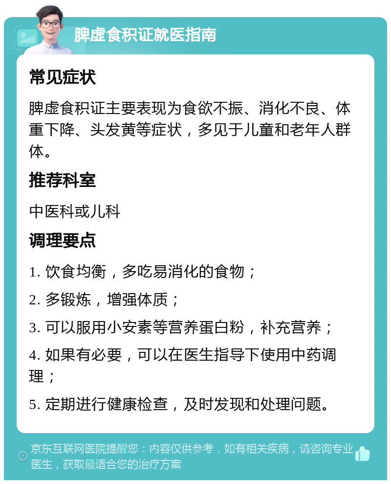 脾虚食积证就医指南 常见症状 脾虚食积证主要表现为食欲不振、消化不良、体重下降、头发黄等症状，多见于儿童和老年人群体。 推荐科室 中医科或儿科 调理要点 1. 饮食均衡，多吃易消化的食物； 2. 多锻炼，增强体质； 3. 可以服用小安素等营养蛋白粉，补充营养； 4. 如果有必要，可以在医生指导下使用中药调理； 5. 定期进行健康检查，及时发现和处理问题。