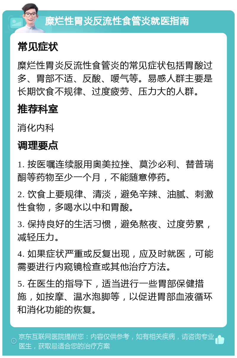 糜烂性胃炎反流性食管炎就医指南 常见症状 糜烂性胃炎反流性食管炎的常见症状包括胃酸过多、胃部不适、反酸、嗳气等。易感人群主要是长期饮食不规律、过度疲劳、压力大的人群。 推荐科室 消化内科 调理要点 1. 按医嘱连续服用奥美拉挫、莫沙必利、替普瑞酮等药物至少一个月，不能随意停药。 2. 饮食上要规律、清淡，避免辛辣、油腻、刺激性食物，多喝水以中和胃酸。 3. 保持良好的生活习惯，避免熬夜、过度劳累，减轻压力。 4. 如果症状严重或反复出现，应及时就医，可能需要进行内窥镜检查或其他治疗方法。 5. 在医生的指导下，适当进行一些胃部保健措施，如按摩、温水泡脚等，以促进胃部血液循环和消化功能的恢复。