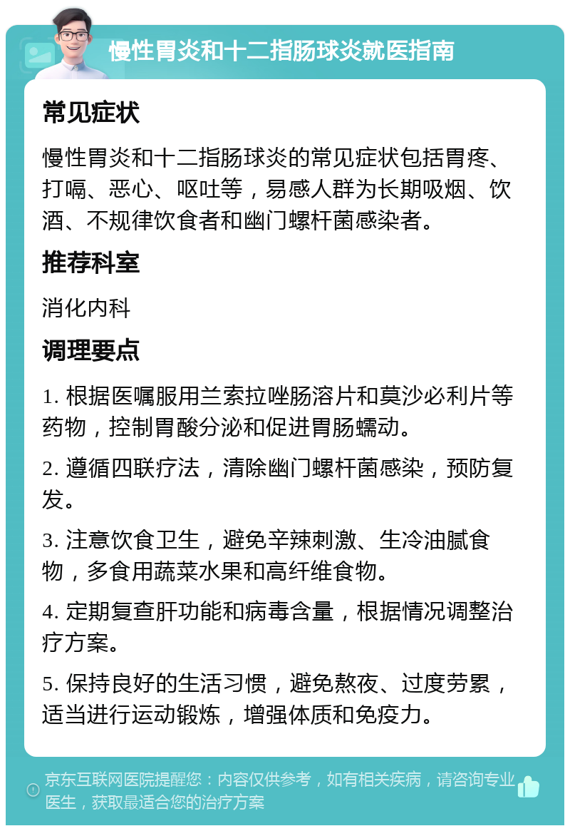 慢性胃炎和十二指肠球炎就医指南 常见症状 慢性胃炎和十二指肠球炎的常见症状包括胃疼、打嗝、恶心、呕吐等，易感人群为长期吸烟、饮酒、不规律饮食者和幽门螺杆菌感染者。 推荐科室 消化内科 调理要点 1. 根据医嘱服用兰索拉唑肠溶片和莫沙必利片等药物，控制胃酸分泌和促进胃肠蠕动。 2. 遵循四联疗法，清除幽门螺杆菌感染，预防复发。 3. 注意饮食卫生，避免辛辣刺激、生冷油腻食物，多食用蔬菜水果和高纤维食物。 4. 定期复查肝功能和病毒含量，根据情况调整治疗方案。 5. 保持良好的生活习惯，避免熬夜、过度劳累，适当进行运动锻炼，增强体质和免疫力。