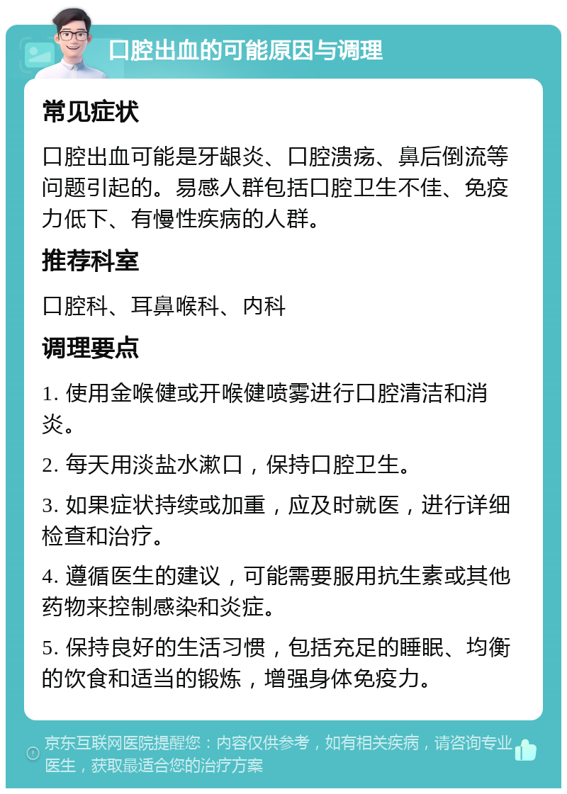 口腔出血的可能原因与调理 常见症状 口腔出血可能是牙龈炎、口腔溃疡、鼻后倒流等问题引起的。易感人群包括口腔卫生不佳、免疫力低下、有慢性疾病的人群。 推荐科室 口腔科、耳鼻喉科、内科 调理要点 1. 使用金喉健或开喉健喷雾进行口腔清洁和消炎。 2. 每天用淡盐水漱口，保持口腔卫生。 3. 如果症状持续或加重，应及时就医，进行详细检查和治疗。 4. 遵循医生的建议，可能需要服用抗生素或其他药物来控制感染和炎症。 5. 保持良好的生活习惯，包括充足的睡眠、均衡的饮食和适当的锻炼，增强身体免疫力。