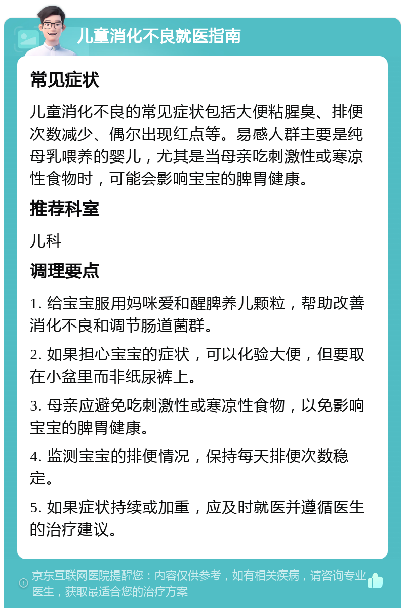 儿童消化不良就医指南 常见症状 儿童消化不良的常见症状包括大便粘腥臭、排便次数减少、偶尔出现红点等。易感人群主要是纯母乳喂养的婴儿，尤其是当母亲吃刺激性或寒凉性食物时，可能会影响宝宝的脾胃健康。 推荐科室 儿科 调理要点 1. 给宝宝服用妈咪爱和醒脾养儿颗粒，帮助改善消化不良和调节肠道菌群。 2. 如果担心宝宝的症状，可以化验大便，但要取在小盆里而非纸尿裤上。 3. 母亲应避免吃刺激性或寒凉性食物，以免影响宝宝的脾胃健康。 4. 监测宝宝的排便情况，保持每天排便次数稳定。 5. 如果症状持续或加重，应及时就医并遵循医生的治疗建议。