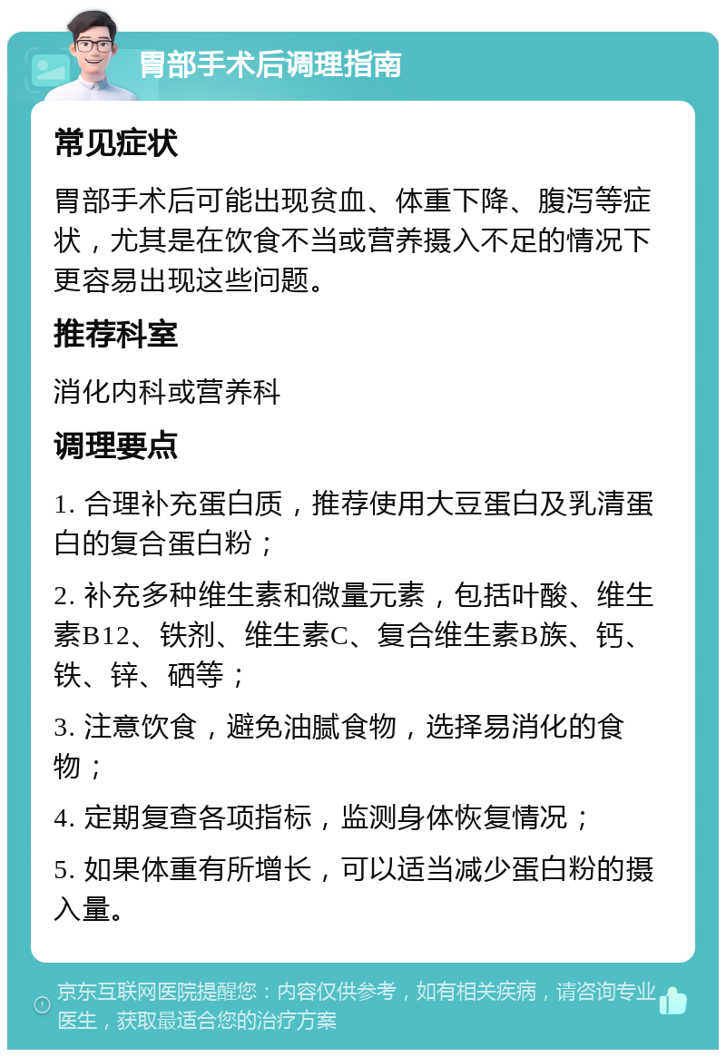 胃部手术后调理指南 常见症状 胃部手术后可能出现贫血、体重下降、腹泻等症状，尤其是在饮食不当或营养摄入不足的情况下更容易出现这些问题。 推荐科室 消化内科或营养科 调理要点 1. 合理补充蛋白质，推荐使用大豆蛋白及乳清蛋白的复合蛋白粉； 2. 补充多种维生素和微量元素，包括叶酸、维生素B12、铁剂、维生素C、复合维生素B族、钙、铁、锌、硒等； 3. 注意饮食，避免油腻食物，选择易消化的食物； 4. 定期复查各项指标，监测身体恢复情况； 5. 如果体重有所增长，可以适当减少蛋白粉的摄入量。