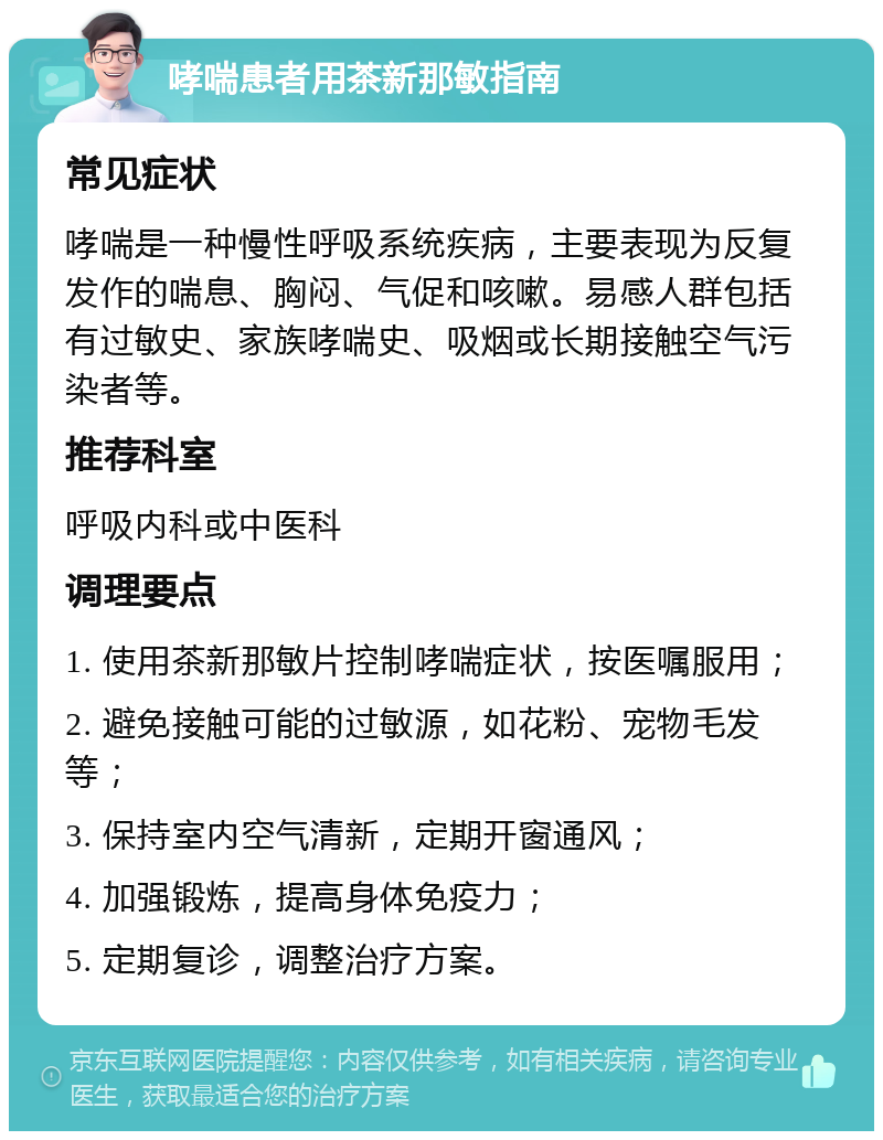 哮喘患者用茶新那敏指南 常见症状 哮喘是一种慢性呼吸系统疾病，主要表现为反复发作的喘息、胸闷、气促和咳嗽。易感人群包括有过敏史、家族哮喘史、吸烟或长期接触空气污染者等。 推荐科室 呼吸内科或中医科 调理要点 1. 使用茶新那敏片控制哮喘症状，按医嘱服用； 2. 避免接触可能的过敏源，如花粉、宠物毛发等； 3. 保持室内空气清新，定期开窗通风； 4. 加强锻炼，提高身体免疫力； 5. 定期复诊，调整治疗方案。