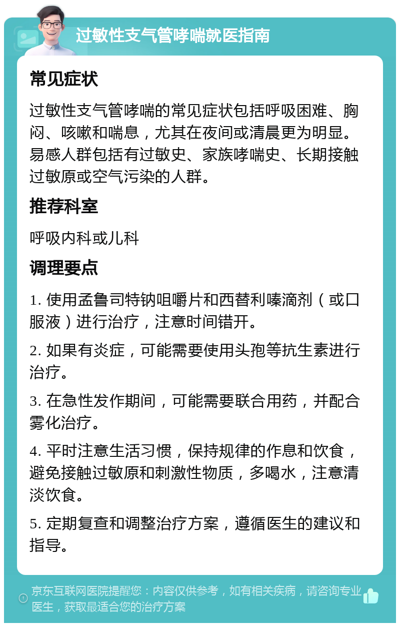 过敏性支气管哮喘就医指南 常见症状 过敏性支气管哮喘的常见症状包括呼吸困难、胸闷、咳嗽和喘息，尤其在夜间或清晨更为明显。易感人群包括有过敏史、家族哮喘史、长期接触过敏原或空气污染的人群。 推荐科室 呼吸内科或儿科 调理要点 1. 使用孟鲁司特钠咀嚼片和西替利嗪滴剂（或口服液）进行治疗，注意时间错开。 2. 如果有炎症，可能需要使用头孢等抗生素进行治疗。 3. 在急性发作期间，可能需要联合用药，并配合雾化治疗。 4. 平时注意生活习惯，保持规律的作息和饮食，避免接触过敏原和刺激性物质，多喝水，注意清淡饮食。 5. 定期复查和调整治疗方案，遵循医生的建议和指导。