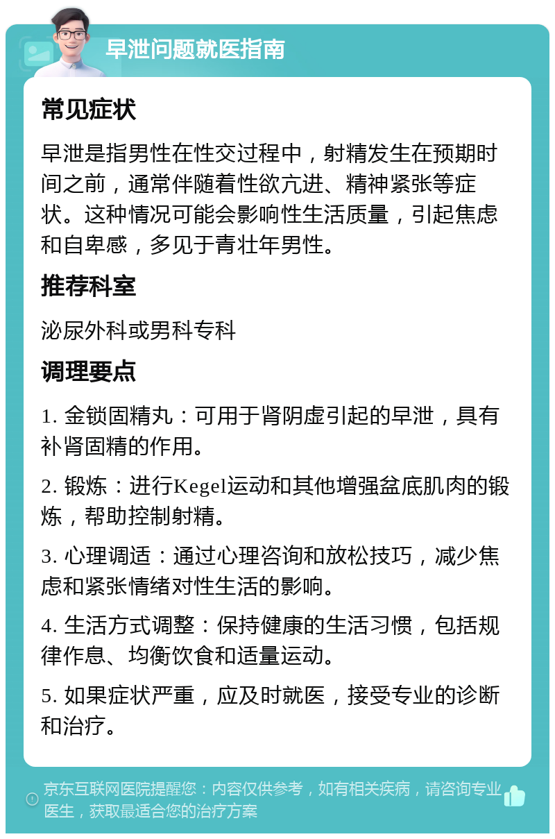 早泄问题就医指南 常见症状 早泄是指男性在性交过程中，射精发生在预期时间之前，通常伴随着性欲亢进、精神紧张等症状。这种情况可能会影响性生活质量，引起焦虑和自卑感，多见于青壮年男性。 推荐科室 泌尿外科或男科专科 调理要点 1. 金锁固精丸：可用于肾阴虚引起的早泄，具有补肾固精的作用。 2. 锻炼：进行Kegel运动和其他增强盆底肌肉的锻炼，帮助控制射精。 3. 心理调适：通过心理咨询和放松技巧，减少焦虑和紧张情绪对性生活的影响。 4. 生活方式调整：保持健康的生活习惯，包括规律作息、均衡饮食和适量运动。 5. 如果症状严重，应及时就医，接受专业的诊断和治疗。