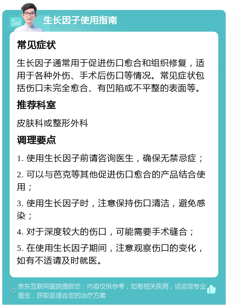 生长因子使用指南 常见症状 生长因子通常用于促进伤口愈合和组织修复，适用于各种外伤、手术后伤口等情况。常见症状包括伤口未完全愈合、有凹陷或不平整的表面等。 推荐科室 皮肤科或整形外科 调理要点 1. 使用生长因子前请咨询医生，确保无禁忌症； 2. 可以与芭克等其他促进伤口愈合的产品结合使用； 3. 使用生长因子时，注意保持伤口清洁，避免感染； 4. 对于深度较大的伤口，可能需要手术缝合； 5. 在使用生长因子期间，注意观察伤口的变化，如有不适请及时就医。