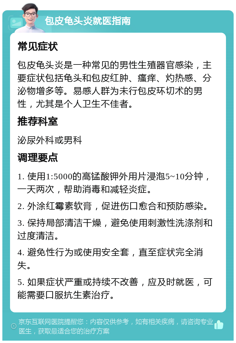 包皮龟头炎就医指南 常见症状 包皮龟头炎是一种常见的男性生殖器官感染，主要症状包括龟头和包皮红肿、瘙痒、灼热感、分泌物增多等。易感人群为未行包皮环切术的男性，尤其是个人卫生不佳者。 推荐科室 泌尿外科或男科 调理要点 1. 使用1:5000的高锰酸钾外用片浸泡5~10分钟，一天两次，帮助消毒和减轻炎症。 2. 外涂红霉素软膏，促进伤口愈合和预防感染。 3. 保持局部清洁干燥，避免使用刺激性洗涤剂和过度清洁。 4. 避免性行为或使用安全套，直至症状完全消失。 5. 如果症状严重或持续不改善，应及时就医，可能需要口服抗生素治疗。