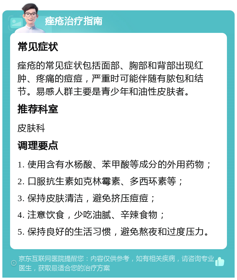 痤疮治疗指南 常见症状 痤疮的常见症状包括面部、胸部和背部出现红肿、疼痛的痘痘，严重时可能伴随有脓包和结节。易感人群主要是青少年和油性皮肤者。 推荐科室 皮肤科 调理要点 1. 使用含有水杨酸、苯甲酸等成分的外用药物； 2. 口服抗生素如克林霉素、多西环素等； 3. 保持皮肤清洁，避免挤压痘痘； 4. 注意饮食，少吃油腻、辛辣食物； 5. 保持良好的生活习惯，避免熬夜和过度压力。