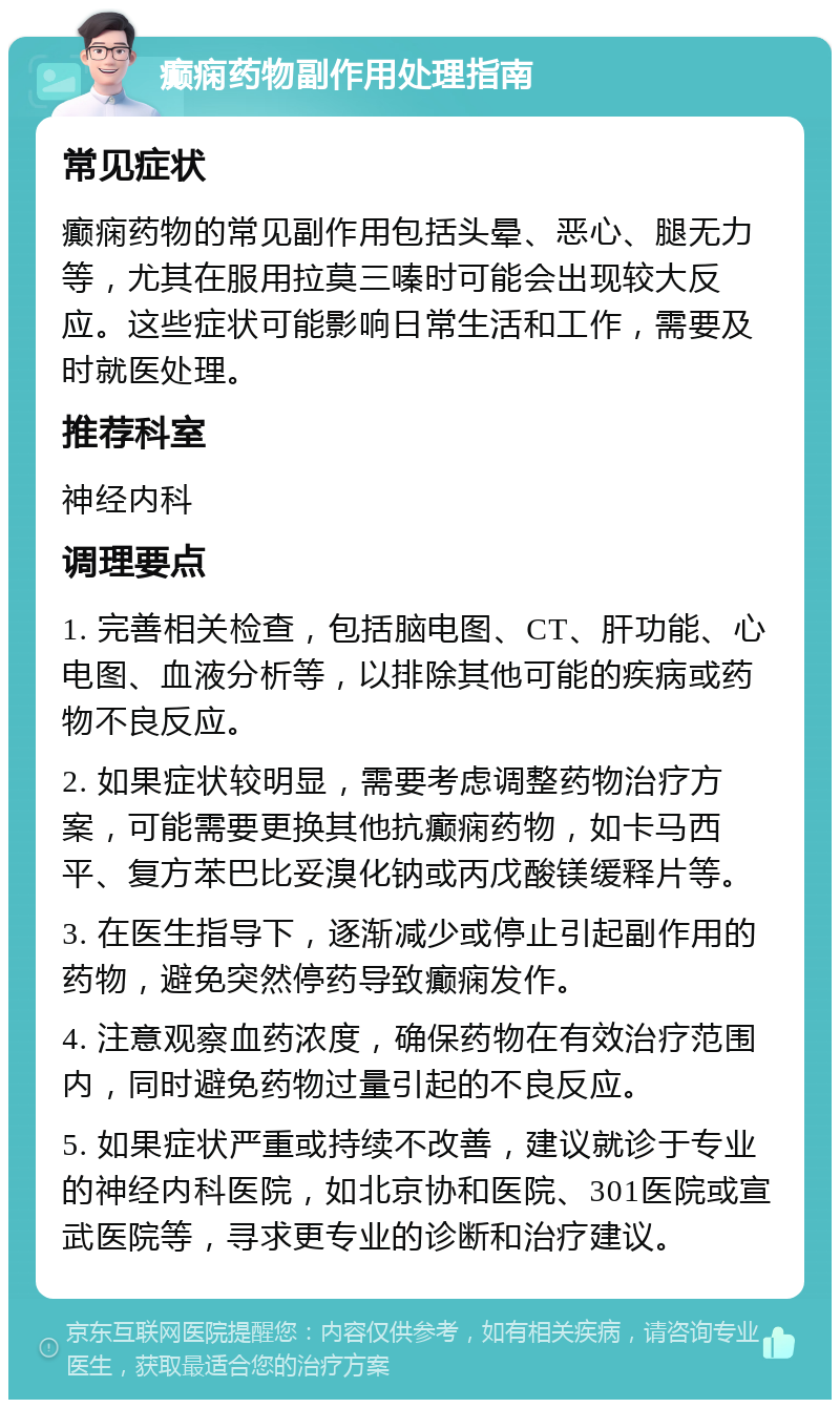 癫痫药物副作用处理指南 常见症状 癫痫药物的常见副作用包括头晕、恶心、腿无力等，尤其在服用拉莫三嗪时可能会出现较大反应。这些症状可能影响日常生活和工作，需要及时就医处理。 推荐科室 神经内科 调理要点 1. 完善相关检查，包括脑电图、CT、肝功能、心电图、血液分析等，以排除其他可能的疾病或药物不良反应。 2. 如果症状较明显，需要考虑调整药物治疗方案，可能需要更换其他抗癫痫药物，如卡马西平、复方苯巴比妥溴化钠或丙戊酸镁缓释片等。 3. 在医生指导下，逐渐减少或停止引起副作用的药物，避免突然停药导致癫痫发作。 4. 注意观察血药浓度，确保药物在有效治疗范围内，同时避免药物过量引起的不良反应。 5. 如果症状严重或持续不改善，建议就诊于专业的神经内科医院，如北京协和医院、301医院或宣武医院等，寻求更专业的诊断和治疗建议。