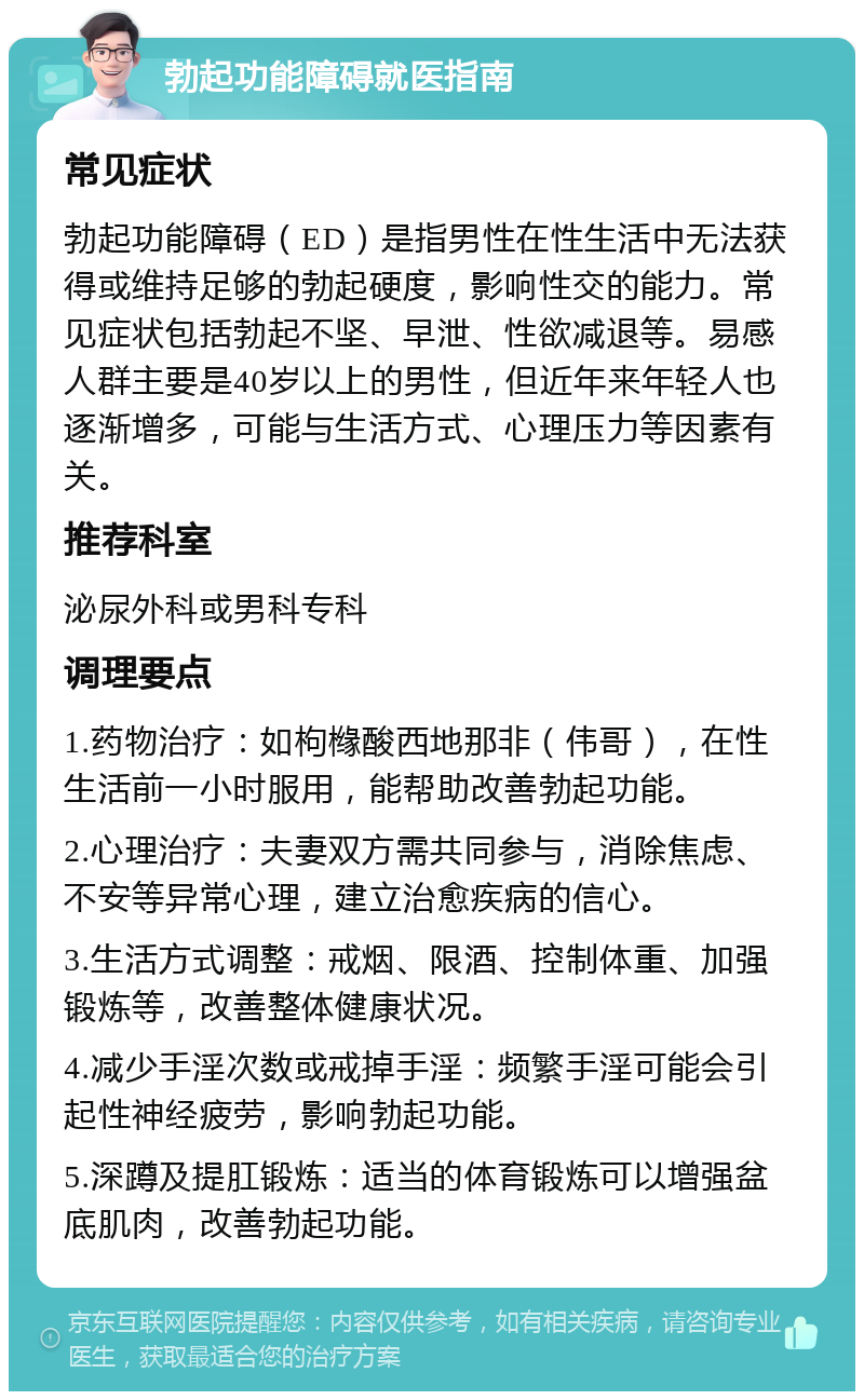 勃起功能障碍就医指南 常见症状 勃起功能障碍（ED）是指男性在性生活中无法获得或维持足够的勃起硬度，影响性交的能力。常见症状包括勃起不坚、早泄、性欲减退等。易感人群主要是40岁以上的男性，但近年来年轻人也逐渐增多，可能与生活方式、心理压力等因素有关。 推荐科室 泌尿外科或男科专科 调理要点 1.药物治疗：如枸橼酸西地那非（伟哥），在性生活前一小时服用，能帮助改善勃起功能。 2.心理治疗：夫妻双方需共同参与，消除焦虑、不安等异常心理，建立治愈疾病的信心。 3.生活方式调整：戒烟、限酒、控制体重、加强锻炼等，改善整体健康状况。 4.减少手淫次数或戒掉手淫：频繁手淫可能会引起性神经疲劳，影响勃起功能。 5.深蹲及提肛锻炼：适当的体育锻炼可以增强盆底肌肉，改善勃起功能。