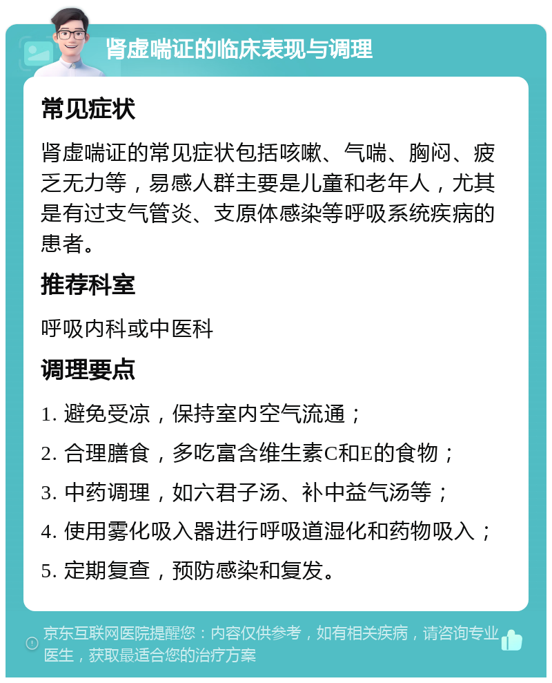 肾虚喘证的临床表现与调理 常见症状 肾虚喘证的常见症状包括咳嗽、气喘、胸闷、疲乏无力等，易感人群主要是儿童和老年人，尤其是有过支气管炎、支原体感染等呼吸系统疾病的患者。 推荐科室 呼吸内科或中医科 调理要点 1. 避免受凉，保持室内空气流通； 2. 合理膳食，多吃富含维生素C和E的食物； 3. 中药调理，如六君子汤、补中益气汤等； 4. 使用雾化吸入器进行呼吸道湿化和药物吸入； 5. 定期复查，预防感染和复发。