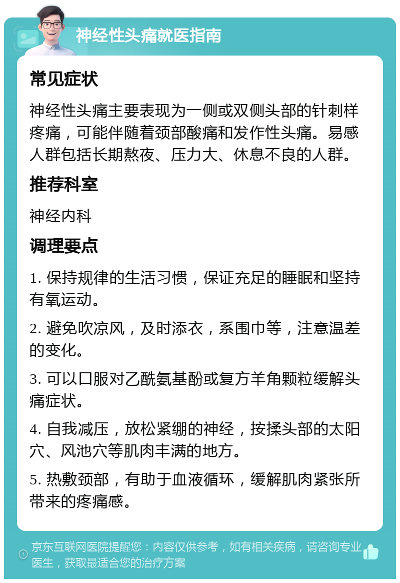 神经性头痛就医指南 常见症状 神经性头痛主要表现为一侧或双侧头部的针刺样疼痛，可能伴随着颈部酸痛和发作性头痛。易感人群包括长期熬夜、压力大、休息不良的人群。 推荐科室 神经内科 调理要点 1. 保持规律的生活习惯，保证充足的睡眠和坚持有氧运动。 2. 避免吹凉风，及时添衣，系围巾等，注意温差的变化。 3. 可以口服对乙酰氨基酚或复方羊角颗粒缓解头痛症状。 4. 自我减压，放松紧绷的神经，按揉头部的太阳穴、风池穴等肌肉丰满的地方。 5. 热敷颈部，有助于血液循环，缓解肌肉紧张所带来的疼痛感。