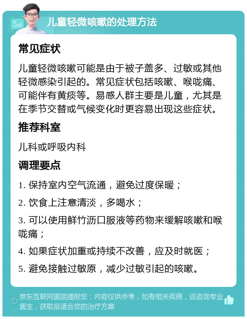 儿童轻微咳嗽的处理方法 常见症状 儿童轻微咳嗽可能是由于被子盖多、过敏或其他轻微感染引起的。常见症状包括咳嗽、喉咙痛、可能伴有黄痰等。易感人群主要是儿童，尤其是在季节交替或气候变化时更容易出现这些症状。 推荐科室 儿科或呼吸内科 调理要点 1. 保持室内空气流通，避免过度保暖； 2. 饮食上注意清淡，多喝水； 3. 可以使用鲜竹沥口服液等药物来缓解咳嗽和喉咙痛； 4. 如果症状加重或持续不改善，应及时就医； 5. 避免接触过敏原，减少过敏引起的咳嗽。