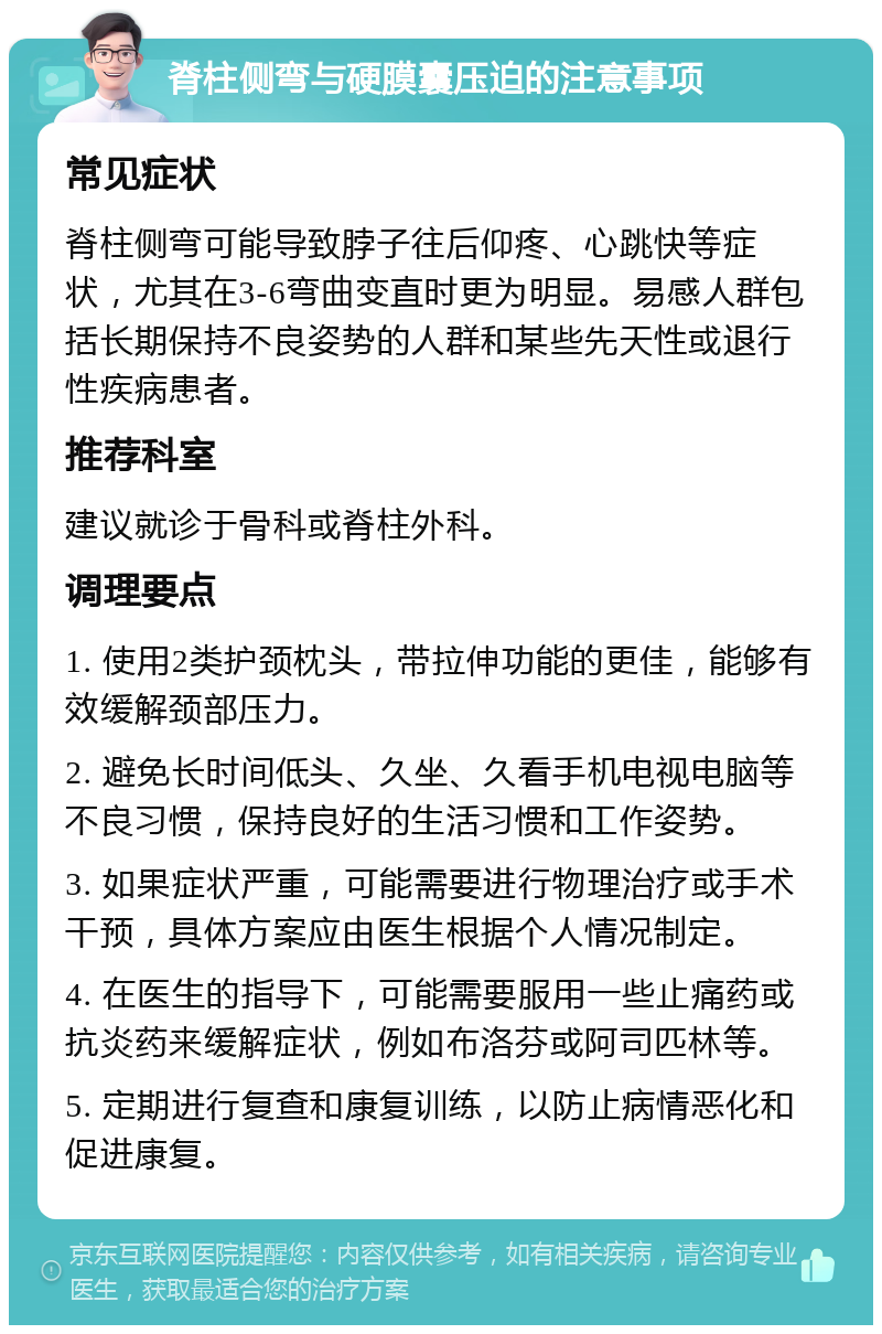 脊柱侧弯与硬膜囊压迫的注意事项 常见症状 脊柱侧弯可能导致脖子往后仰疼、心跳快等症状，尤其在3-6弯曲变直时更为明显。易感人群包括长期保持不良姿势的人群和某些先天性或退行性疾病患者。 推荐科室 建议就诊于骨科或脊柱外科。 调理要点 1. 使用2类护颈枕头，带拉伸功能的更佳，能够有效缓解颈部压力。 2. 避免长时间低头、久坐、久看手机电视电脑等不良习惯，保持良好的生活习惯和工作姿势。 3. 如果症状严重，可能需要进行物理治疗或手术干预，具体方案应由医生根据个人情况制定。 4. 在医生的指导下，可能需要服用一些止痛药或抗炎药来缓解症状，例如布洛芬或阿司匹林等。 5. 定期进行复查和康复训练，以防止病情恶化和促进康复。