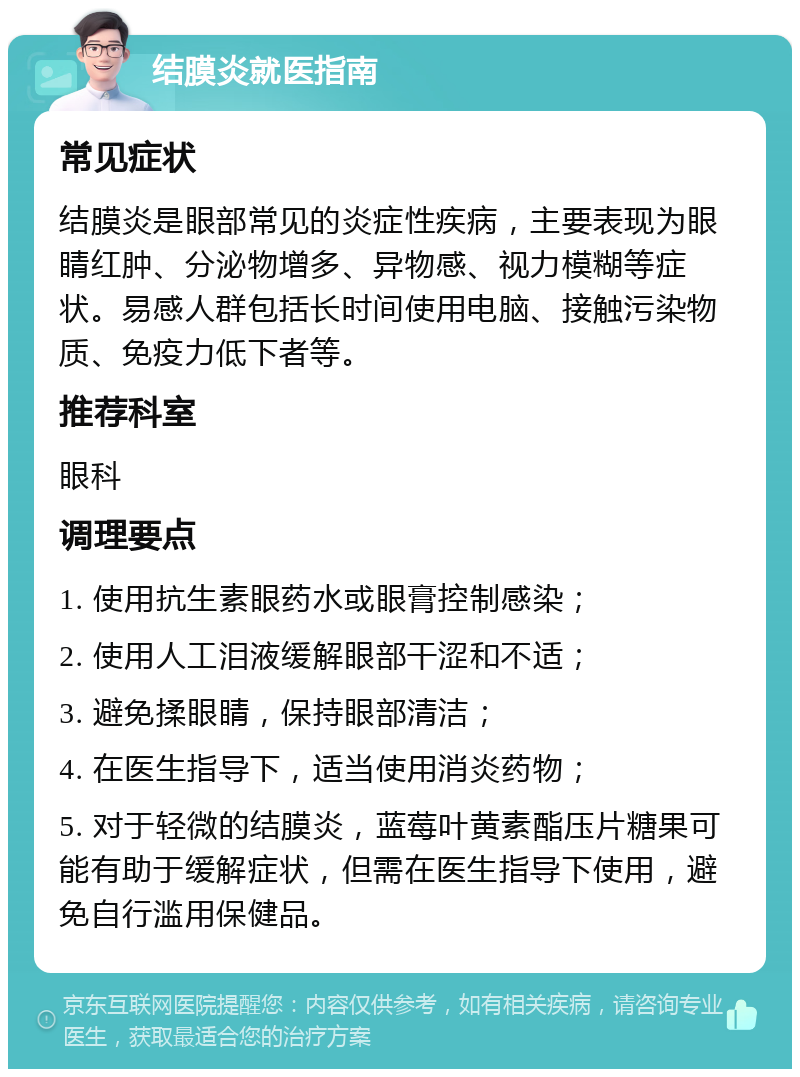 结膜炎就医指南 常见症状 结膜炎是眼部常见的炎症性疾病，主要表现为眼睛红肿、分泌物增多、异物感、视力模糊等症状。易感人群包括长时间使用电脑、接触污染物质、免疫力低下者等。 推荐科室 眼科 调理要点 1. 使用抗生素眼药水或眼膏控制感染； 2. 使用人工泪液缓解眼部干涩和不适； 3. 避免揉眼睛，保持眼部清洁； 4. 在医生指导下，适当使用消炎药物； 5. 对于轻微的结膜炎，蓝莓叶黄素酯压片糖果可能有助于缓解症状，但需在医生指导下使用，避免自行滥用保健品。