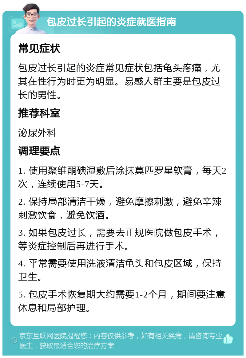 包皮过长引起的炎症就医指南 常见症状 包皮过长引起的炎症常见症状包括龟头疼痛，尤其在性行为时更为明显。易感人群主要是包皮过长的男性。 推荐科室 泌尿外科 调理要点 1. 使用聚维酮碘湿敷后涂抹莫匹罗星软膏，每天2次，连续使用5-7天。 2. 保持局部清洁干燥，避免摩擦刺激，避免辛辣刺激饮食，避免饮酒。 3. 如果包皮过长，需要去正规医院做包皮手术，等炎症控制后再进行手术。 4. 平常需要使用洗液清洁龟头和包皮区域，保持卫生。 5. 包皮手术恢复期大约需要1-2个月，期间要注意休息和局部护理。