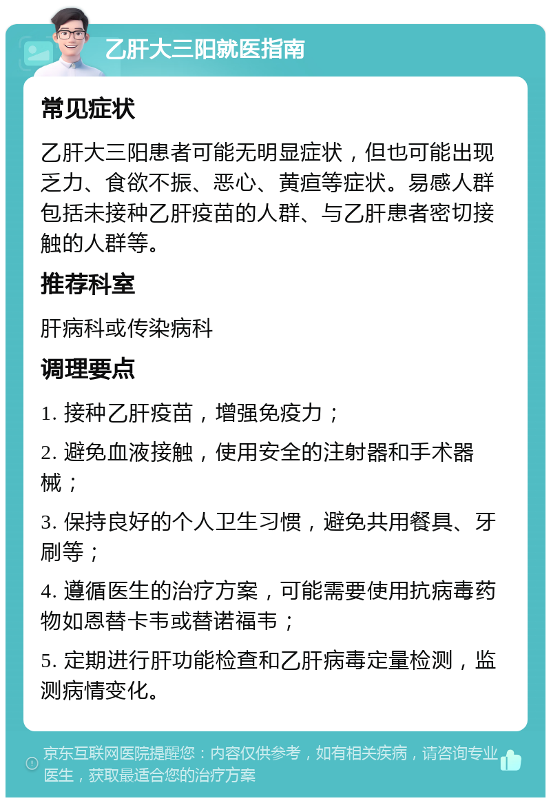 乙肝大三阳就医指南 常见症状 乙肝大三阳患者可能无明显症状，但也可能出现乏力、食欲不振、恶心、黄疸等症状。易感人群包括未接种乙肝疫苗的人群、与乙肝患者密切接触的人群等。 推荐科室 肝病科或传染病科 调理要点 1. 接种乙肝疫苗，增强免疫力； 2. 避免血液接触，使用安全的注射器和手术器械； 3. 保持良好的个人卫生习惯，避免共用餐具、牙刷等； 4. 遵循医生的治疗方案，可能需要使用抗病毒药物如恩替卡韦或替诺福韦； 5. 定期进行肝功能检查和乙肝病毒定量检测，监测病情变化。