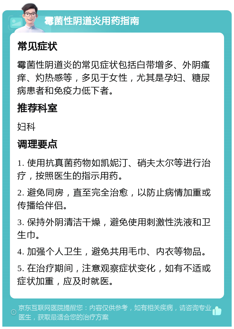 霉菌性阴道炎用药指南 常见症状 霉菌性阴道炎的常见症状包括白带增多、外阴瘙痒、灼热感等，多见于女性，尤其是孕妇、糖尿病患者和免疫力低下者。 推荐科室 妇科 调理要点 1. 使用抗真菌药物如凯妮汀、硝夫太尔等进行治疗，按照医生的指示用药。 2. 避免同房，直至完全治愈，以防止病情加重或传播给伴侣。 3. 保持外阴清洁干燥，避免使用刺激性洗液和卫生巾。 4. 加强个人卫生，避免共用毛巾、内衣等物品。 5. 在治疗期间，注意观察症状变化，如有不适或症状加重，应及时就医。