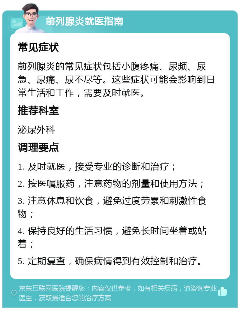 前列腺炎就医指南 常见症状 前列腺炎的常见症状包括小腹疼痛、尿频、尿急、尿痛、尿不尽等。这些症状可能会影响到日常生活和工作，需要及时就医。 推荐科室 泌尿外科 调理要点 1. 及时就医，接受专业的诊断和治疗； 2. 按医嘱服药，注意药物的剂量和使用方法； 3. 注意休息和饮食，避免过度劳累和刺激性食物； 4. 保持良好的生活习惯，避免长时间坐着或站着； 5. 定期复查，确保病情得到有效控制和治疗。