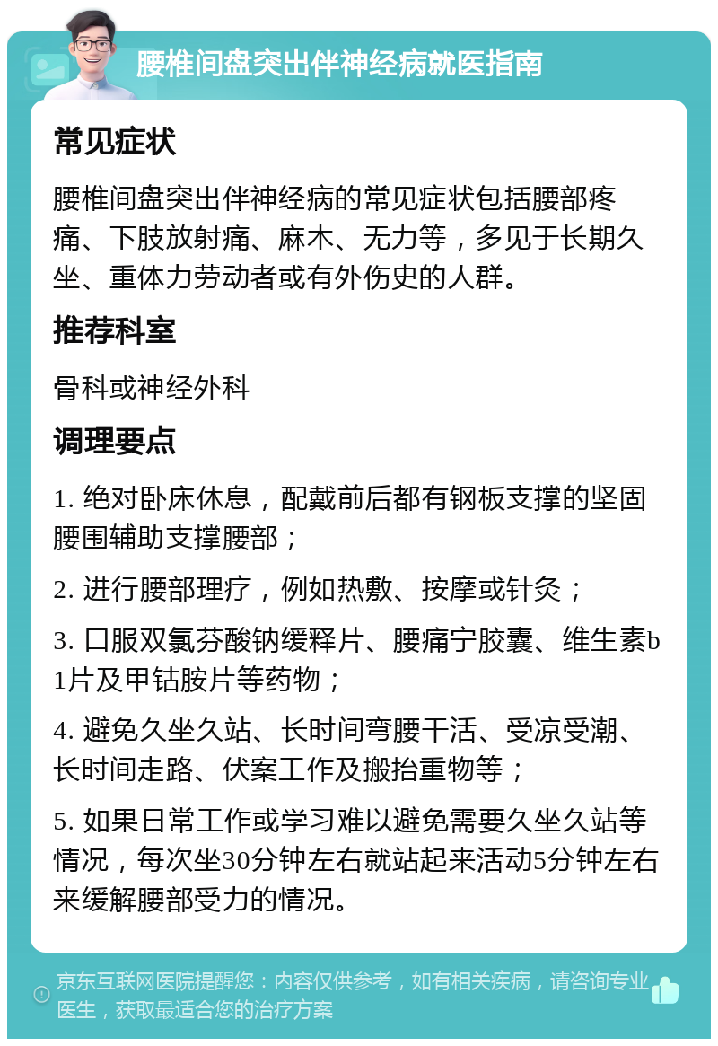 腰椎间盘突出伴神经病就医指南 常见症状 腰椎间盘突出伴神经病的常见症状包括腰部疼痛、下肢放射痛、麻木、无力等，多见于长期久坐、重体力劳动者或有外伤史的人群。 推荐科室 骨科或神经外科 调理要点 1. 绝对卧床休息，配戴前后都有钢板支撑的坚固腰围辅助支撑腰部； 2. 进行腰部理疗，例如热敷、按摩或针灸； 3. 口服双氯芬酸钠缓释片、腰痛宁胶囊、维生素b1片及甲钴胺片等药物； 4. 避免久坐久站、长时间弯腰干活、受凉受潮、长时间走路、伏案工作及搬抬重物等； 5. 如果日常工作或学习难以避免需要久坐久站等情况，每次坐30分钟左右就站起来活动5分钟左右来缓解腰部受力的情况。