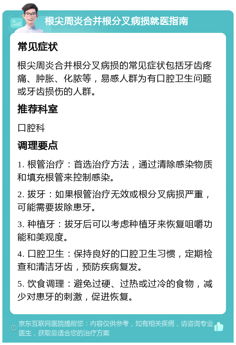 根尖周炎合并根分叉病损就医指南 常见症状 根尖周炎合并根分叉病损的常见症状包括牙齿疼痛、肿胀、化脓等，易感人群为有口腔卫生问题或牙齿损伤的人群。 推荐科室 口腔科 调理要点 1. 根管治疗：首选治疗方法，通过清除感染物质和填充根管来控制感染。 2. 拔牙：如果根管治疗无效或根分叉病损严重，可能需要拔除患牙。 3. 种植牙：拔牙后可以考虑种植牙来恢复咀嚼功能和美观度。 4. 口腔卫生：保持良好的口腔卫生习惯，定期检查和清洁牙齿，预防疾病复发。 5. 饮食调理：避免过硬、过热或过冷的食物，减少对患牙的刺激，促进恢复。