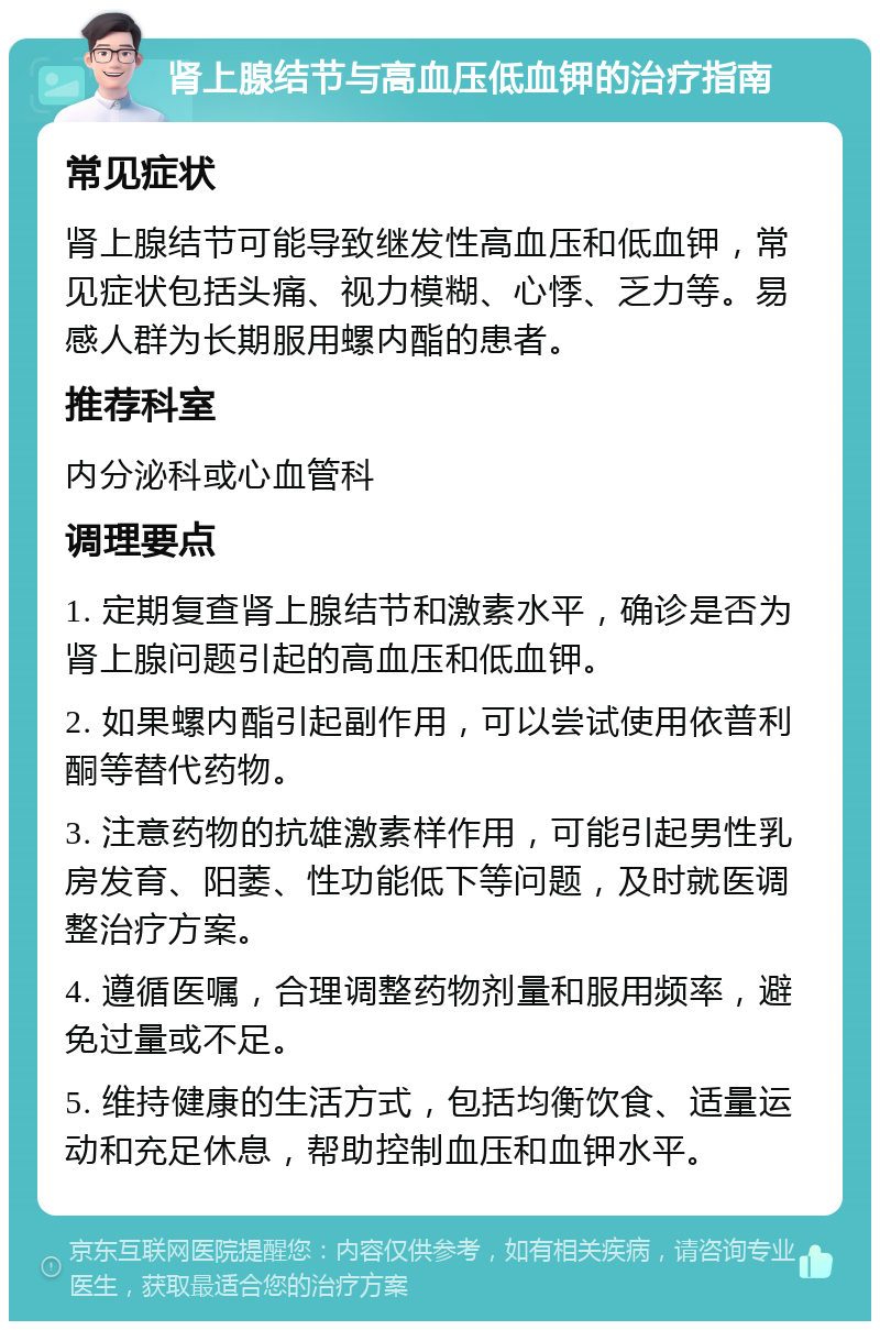 肾上腺结节与高血压低血钾的治疗指南 常见症状 肾上腺结节可能导致继发性高血压和低血钾，常见症状包括头痛、视力模糊、心悸、乏力等。易感人群为长期服用螺内酯的患者。 推荐科室 内分泌科或心血管科 调理要点 1. 定期复查肾上腺结节和激素水平，确诊是否为肾上腺问题引起的高血压和低血钾。 2. 如果螺内酯引起副作用，可以尝试使用依普利酮等替代药物。 3. 注意药物的抗雄激素样作用，可能引起男性乳房发育、阳萎、性功能低下等问题，及时就医调整治疗方案。 4. 遵循医嘱，合理调整药物剂量和服用频率，避免过量或不足。 5. 维持健康的生活方式，包括均衡饮食、适量运动和充足休息，帮助控制血压和血钾水平。