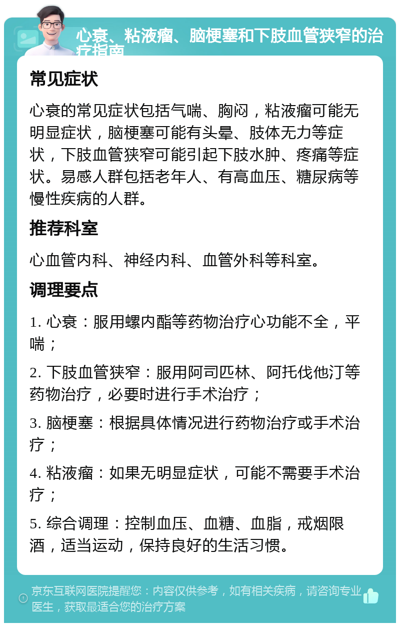 心衰、粘液瘤、脑梗塞和下肢血管狭窄的治疗指南 常见症状 心衰的常见症状包括气喘、胸闷，粘液瘤可能无明显症状，脑梗塞可能有头晕、肢体无力等症状，下肢血管狭窄可能引起下肢水肿、疼痛等症状。易感人群包括老年人、有高血压、糖尿病等慢性疾病的人群。 推荐科室 心血管内科、神经内科、血管外科等科室。 调理要点 1. 心衰：服用螺内酯等药物治疗心功能不全，平喘； 2. 下肢血管狭窄：服用阿司匹林、阿托伐他汀等药物治疗，必要时进行手术治疗； 3. 脑梗塞：根据具体情况进行药物治疗或手术治疗； 4. 粘液瘤：如果无明显症状，可能不需要手术治疗； 5. 综合调理：控制血压、血糖、血脂，戒烟限酒，适当运动，保持良好的生活习惯。