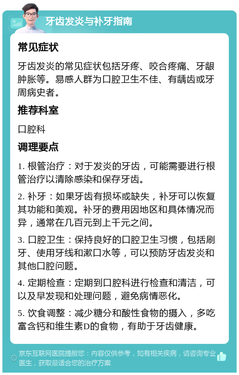 牙齿发炎与补牙指南 常见症状 牙齿发炎的常见症状包括牙疼、咬合疼痛、牙龈肿胀等。易感人群为口腔卫生不佳、有龋齿或牙周病史者。 推荐科室 口腔科 调理要点 1. 根管治疗：对于发炎的牙齿，可能需要进行根管治疗以清除感染和保存牙齿。 2. 补牙：如果牙齿有损坏或缺失，补牙可以恢复其功能和美观。补牙的费用因地区和具体情况而异，通常在几百元到上千元之间。 3. 口腔卫生：保持良好的口腔卫生习惯，包括刷牙、使用牙线和漱口水等，可以预防牙齿发炎和其他口腔问题。 4. 定期检查：定期到口腔科进行检查和清洁，可以及早发现和处理问题，避免病情恶化。 5. 饮食调整：减少糖分和酸性食物的摄入，多吃富含钙和维生素D的食物，有助于牙齿健康。