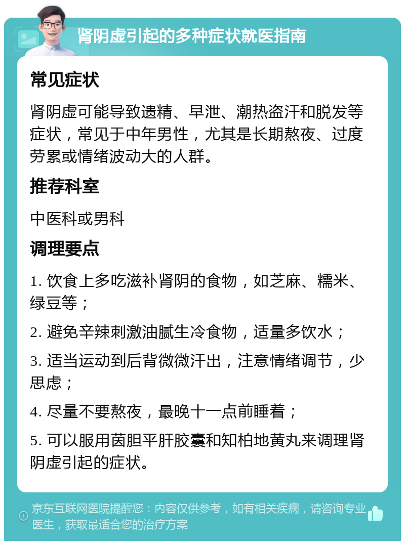 肾阴虚引起的多种症状就医指南 常见症状 肾阴虚可能导致遗精、早泄、潮热盗汗和脱发等症状，常见于中年男性，尤其是长期熬夜、过度劳累或情绪波动大的人群。 推荐科室 中医科或男科 调理要点 1. 饮食上多吃滋补肾阴的食物，如芝麻、糯米、绿豆等； 2. 避免辛辣刺激油腻生冷食物，适量多饮水； 3. 适当运动到后背微微汗出，注意情绪调节，少思虑； 4. 尽量不要熬夜，最晚十一点前睡着； 5. 可以服用茵胆平肝胶囊和知柏地黄丸来调理肾阴虚引起的症状。