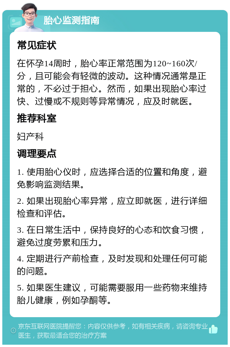 胎心监测指南 常见症状 在怀孕14周时，胎心率正常范围为120~160次/分，且可能会有轻微的波动。这种情况通常是正常的，不必过于担心。然而，如果出现胎心率过快、过慢或不规则等异常情况，应及时就医。 推荐科室 妇产科 调理要点 1. 使用胎心仪时，应选择合适的位置和角度，避免影响监测结果。 2. 如果出现胎心率异常，应立即就医，进行详细检查和评估。 3. 在日常生活中，保持良好的心态和饮食习惯，避免过度劳累和压力。 4. 定期进行产前检查，及时发现和处理任何可能的问题。 5. 如果医生建议，可能需要服用一些药物来维持胎儿健康，例如孕酮等。