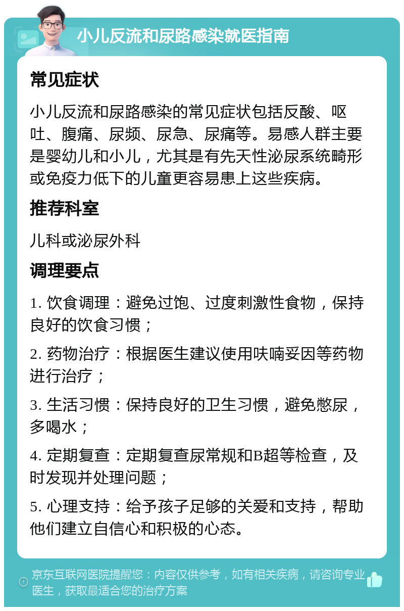 小儿反流和尿路感染就医指南 常见症状 小儿反流和尿路感染的常见症状包括反酸、呕吐、腹痛、尿频、尿急、尿痛等。易感人群主要是婴幼儿和小儿，尤其是有先天性泌尿系统畸形或免疫力低下的儿童更容易患上这些疾病。 推荐科室 儿科或泌尿外科 调理要点 1. 饮食调理：避免过饱、过度刺激性食物，保持良好的饮食习惯； 2. 药物治疗：根据医生建议使用呋喃妥因等药物进行治疗； 3. 生活习惯：保持良好的卫生习惯，避免憋尿，多喝水； 4. 定期复查：定期复查尿常规和B超等检查，及时发现并处理问题； 5. 心理支持：给予孩子足够的关爱和支持，帮助他们建立自信心和积极的心态。