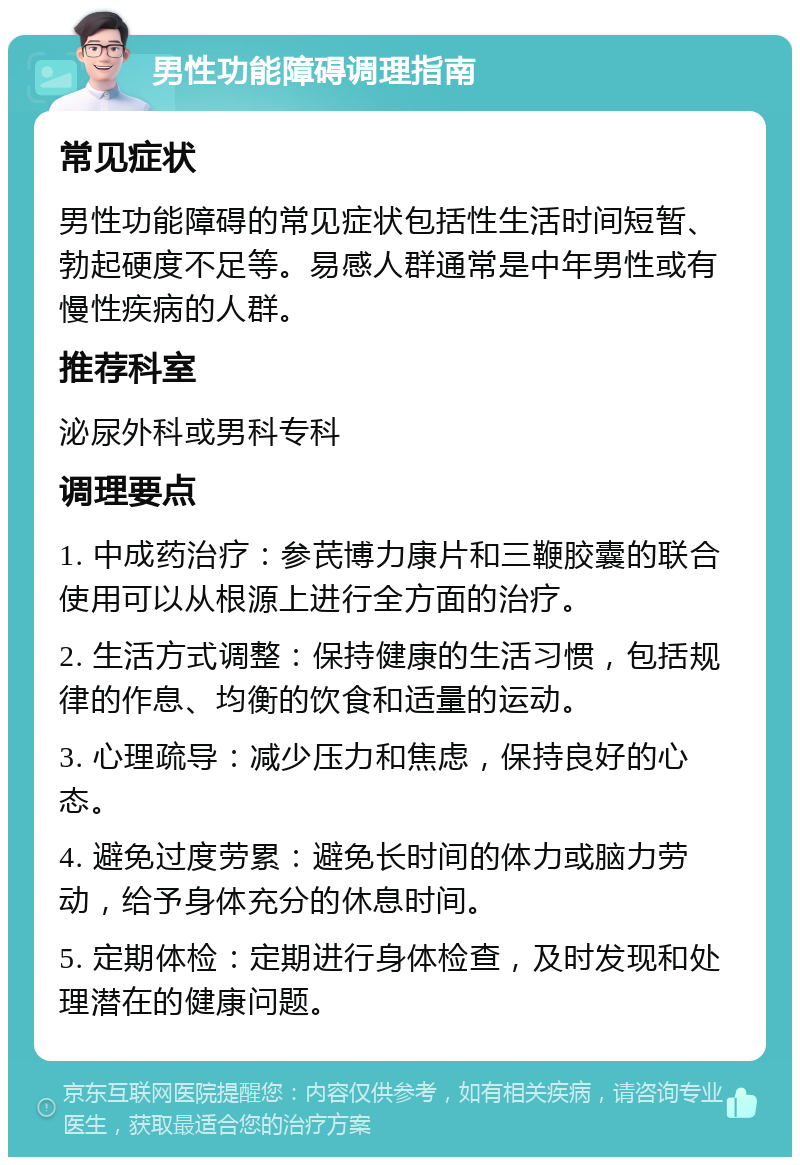 男性功能障碍调理指南 常见症状 男性功能障碍的常见症状包括性生活时间短暂、勃起硬度不足等。易感人群通常是中年男性或有慢性疾病的人群。 推荐科室 泌尿外科或男科专科 调理要点 1. 中成药治疗：参芪博力康片和三鞭胶囊的联合使用可以从根源上进行全方面的治疗。 2. 生活方式调整：保持健康的生活习惯，包括规律的作息、均衡的饮食和适量的运动。 3. 心理疏导：减少压力和焦虑，保持良好的心态。 4. 避免过度劳累：避免长时间的体力或脑力劳动，给予身体充分的休息时间。 5. 定期体检：定期进行身体检查，及时发现和处理潜在的健康问题。