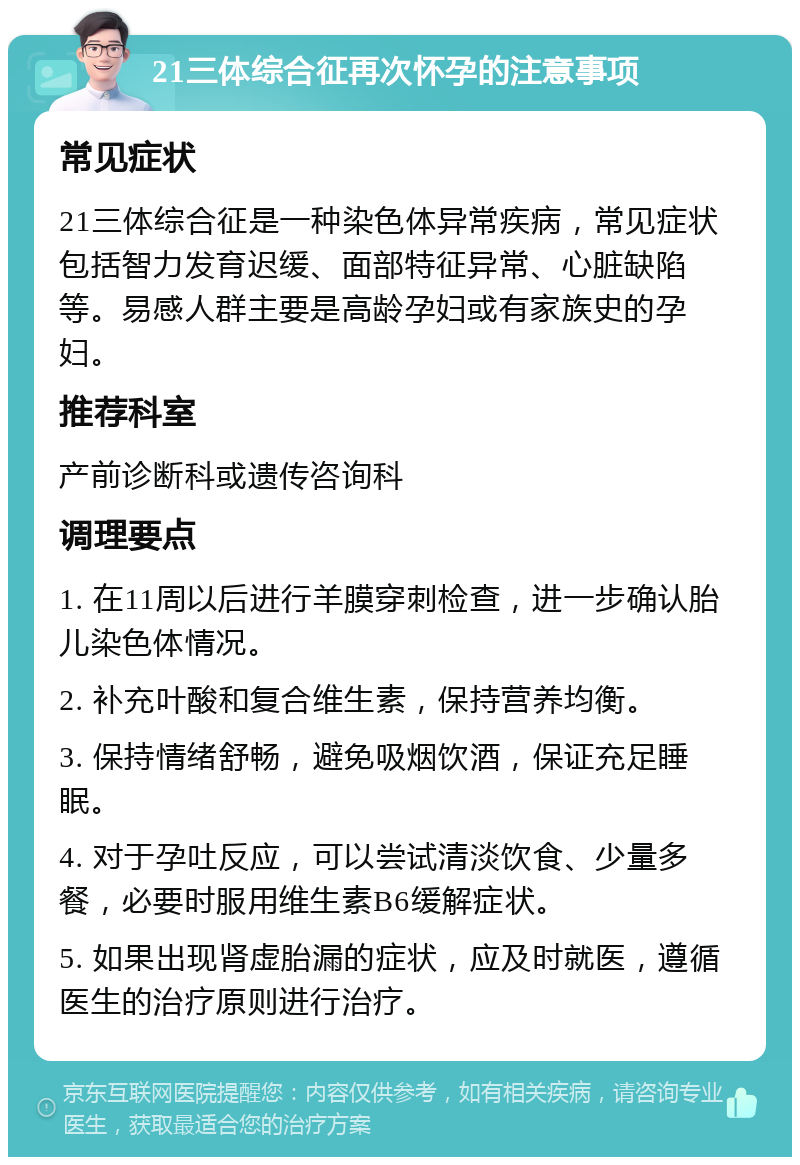 21三体综合征再次怀孕的注意事项 常见症状 21三体综合征是一种染色体异常疾病，常见症状包括智力发育迟缓、面部特征异常、心脏缺陷等。易感人群主要是高龄孕妇或有家族史的孕妇。 推荐科室 产前诊断科或遗传咨询科 调理要点 1. 在11周以后进行羊膜穿刺检查，进一步确认胎儿染色体情况。 2. 补充叶酸和复合维生素，保持营养均衡。 3. 保持情绪舒畅，避免吸烟饮酒，保证充足睡眠。 4. 对于孕吐反应，可以尝试清淡饮食、少量多餐，必要时服用维生素B6缓解症状。 5. 如果出现肾虚胎漏的症状，应及时就医，遵循医生的治疗原则进行治疗。