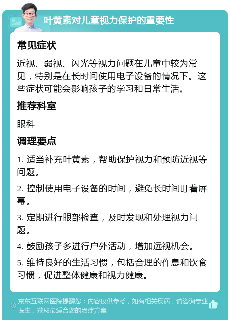 叶黄素对儿童视力保护的重要性 常见症状 近视、弱视、闪光等视力问题在儿童中较为常见，特别是在长时间使用电子设备的情况下。这些症状可能会影响孩子的学习和日常生活。 推荐科室 眼科 调理要点 1. 适当补充叶黄素，帮助保护视力和预防近视等问题。 2. 控制使用电子设备的时间，避免长时间盯着屏幕。 3. 定期进行眼部检查，及时发现和处理视力问题。 4. 鼓励孩子多进行户外活动，增加远视机会。 5. 维持良好的生活习惯，包括合理的作息和饮食习惯，促进整体健康和视力健康。