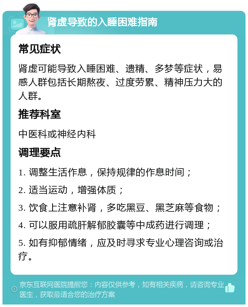 肾虚导致的入睡困难指南 常见症状 肾虚可能导致入睡困难、遗精、多梦等症状，易感人群包括长期熬夜、过度劳累、精神压力大的人群。 推荐科室 中医科或神经内科 调理要点 1. 调整生活作息，保持规律的作息时间； 2. 适当运动，增强体质； 3. 饮食上注意补肾，多吃黑豆、黑芝麻等食物； 4. 可以服用疏肝解郁胶囊等中成药进行调理； 5. 如有抑郁情绪，应及时寻求专业心理咨询或治疗。