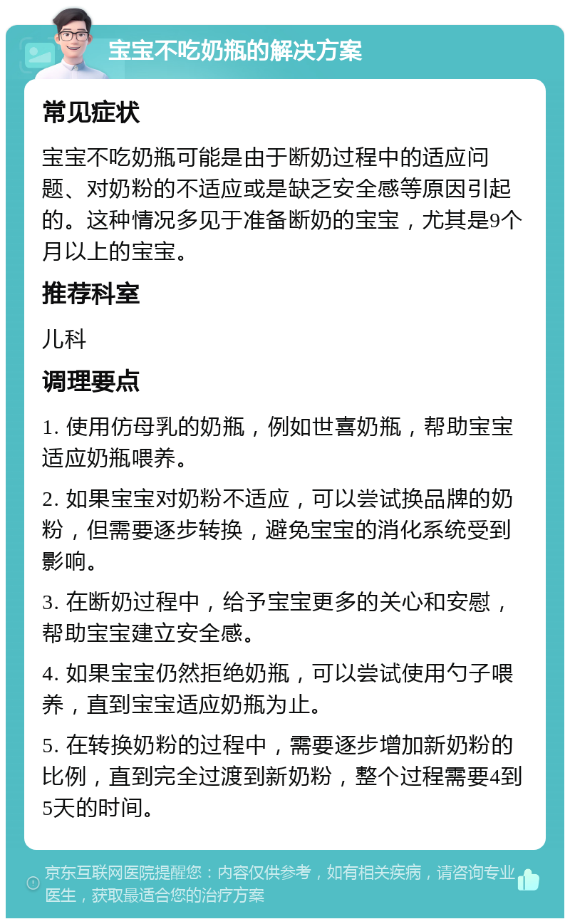 宝宝不吃奶瓶的解决方案 常见症状 宝宝不吃奶瓶可能是由于断奶过程中的适应问题、对奶粉的不适应或是缺乏安全感等原因引起的。这种情况多见于准备断奶的宝宝，尤其是9个月以上的宝宝。 推荐科室 儿科 调理要点 1. 使用仿母乳的奶瓶，例如世喜奶瓶，帮助宝宝适应奶瓶喂养。 2. 如果宝宝对奶粉不适应，可以尝试换品牌的奶粉，但需要逐步转换，避免宝宝的消化系统受到影响。 3. 在断奶过程中，给予宝宝更多的关心和安慰，帮助宝宝建立安全感。 4. 如果宝宝仍然拒绝奶瓶，可以尝试使用勺子喂养，直到宝宝适应奶瓶为止。 5. 在转换奶粉的过程中，需要逐步增加新奶粉的比例，直到完全过渡到新奶粉，整个过程需要4到5天的时间。