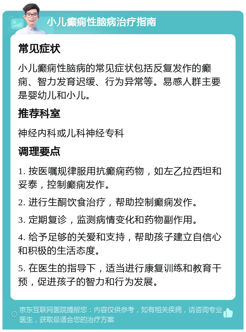 小儿癫痫性脑病治疗指南 常见症状 小儿癫痫性脑病的常见症状包括反复发作的癫痫、智力发育迟缓、行为异常等。易感人群主要是婴幼儿和小儿。 推荐科室 神经内科或儿科神经专科 调理要点 1. 按医嘱规律服用抗癫痫药物，如左乙拉西坦和妥泰，控制癫痫发作。 2. 进行生酮饮食治疗，帮助控制癫痫发作。 3. 定期复诊，监测病情变化和药物副作用。 4. 给予足够的关爱和支持，帮助孩子建立自信心和积极的生活态度。 5. 在医生的指导下，适当进行康复训练和教育干预，促进孩子的智力和行为发展。