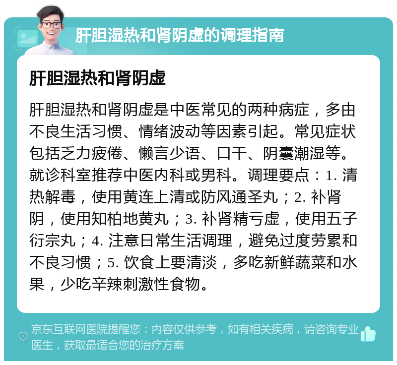 肝胆湿热和肾阴虚的调理指南 肝胆湿热和肾阴虚 肝胆湿热和肾阴虚是中医常见的两种病症，多由不良生活习惯、情绪波动等因素引起。常见症状包括乏力疲倦、懒言少语、口干、阴囊潮湿等。就诊科室推荐中医内科或男科。调理要点：1. 清热解毒，使用黄连上清或防风通圣丸；2. 补肾阴，使用知柏地黄丸；3. 补肾精亏虚，使用五子衍宗丸；4. 注意日常生活调理，避免过度劳累和不良习惯；5. 饮食上要清淡，多吃新鲜蔬菜和水果，少吃辛辣刺激性食物。