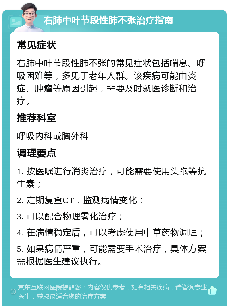 右肺中叶节段性肺不张治疗指南 常见症状 右肺中叶节段性肺不张的常见症状包括喘息、呼吸困难等，多见于老年人群。该疾病可能由炎症、肿瘤等原因引起，需要及时就医诊断和治疗。 推荐科室 呼吸内科或胸外科 调理要点 1. 按医嘱进行消炎治疗，可能需要使用头孢等抗生素； 2. 定期复查CT，监测病情变化； 3. 可以配合物理雾化治疗； 4. 在病情稳定后，可以考虑使用中草药物调理； 5. 如果病情严重，可能需要手术治疗，具体方案需根据医生建议执行。