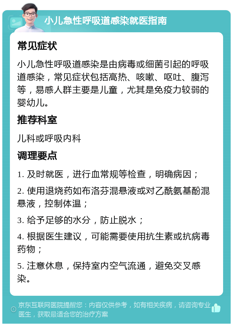 小儿急性呼吸道感染就医指南 常见症状 小儿急性呼吸道感染是由病毒或细菌引起的呼吸道感染，常见症状包括高热、咳嗽、呕吐、腹泻等，易感人群主要是儿童，尤其是免疫力较弱的婴幼儿。 推荐科室 儿科或呼吸内科 调理要点 1. 及时就医，进行血常规等检查，明确病因； 2. 使用退烧药如布洛芬混悬液或对乙酰氨基酚混悬液，控制体温； 3. 给予足够的水分，防止脱水； 4. 根据医生建议，可能需要使用抗生素或抗病毒药物； 5. 注意休息，保持室内空气流通，避免交叉感染。