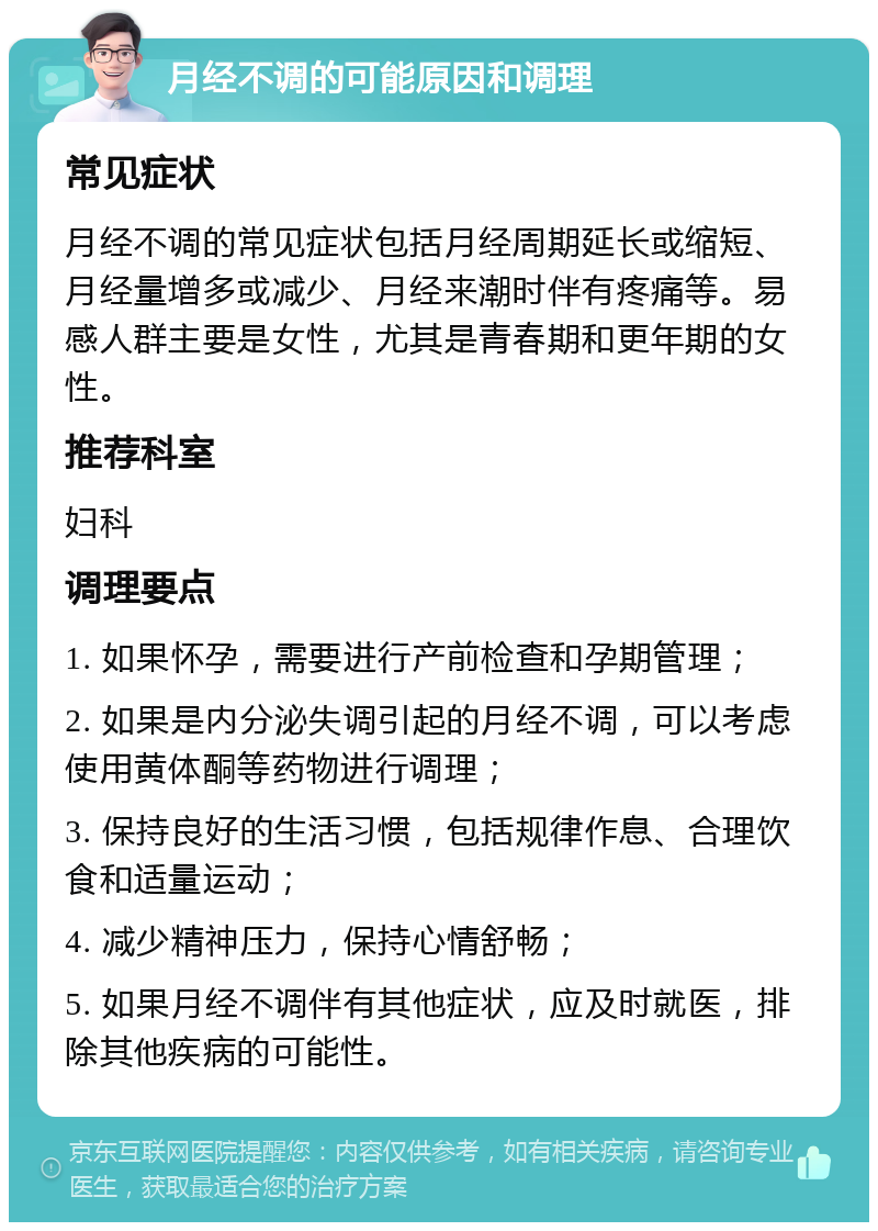 月经不调的可能原因和调理 常见症状 月经不调的常见症状包括月经周期延长或缩短、月经量增多或减少、月经来潮时伴有疼痛等。易感人群主要是女性，尤其是青春期和更年期的女性。 推荐科室 妇科 调理要点 1. 如果怀孕，需要进行产前检查和孕期管理； 2. 如果是内分泌失调引起的月经不调，可以考虑使用黄体酮等药物进行调理； 3. 保持良好的生活习惯，包括规律作息、合理饮食和适量运动； 4. 减少精神压力，保持心情舒畅； 5. 如果月经不调伴有其他症状，应及时就医，排除其他疾病的可能性。