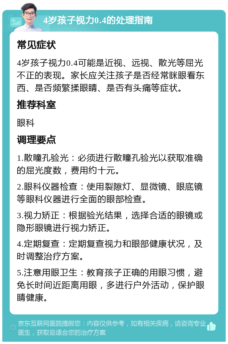 4岁孩子视力0.4的处理指南 常见症状 4岁孩子视力0.4可能是近视、远视、散光等屈光不正的表现。家长应关注孩子是否经常眯眼看东西、是否频繁揉眼睛、是否有头痛等症状。 推荐科室 眼科 调理要点 1.散瞳孔验光：必须进行散瞳孔验光以获取准确的屈光度数，费用约十元。 2.眼科仪器检查：使用裂隙灯、显微镜、眼底镜等眼科仪器进行全面的眼部检查。 3.视力矫正：根据验光结果，选择合适的眼镜或隐形眼镜进行视力矫正。 4.定期复查：定期复查视力和眼部健康状况，及时调整治疗方案。 5.注意用眼卫生：教育孩子正确的用眼习惯，避免长时间近距离用眼，多进行户外活动，保护眼睛健康。