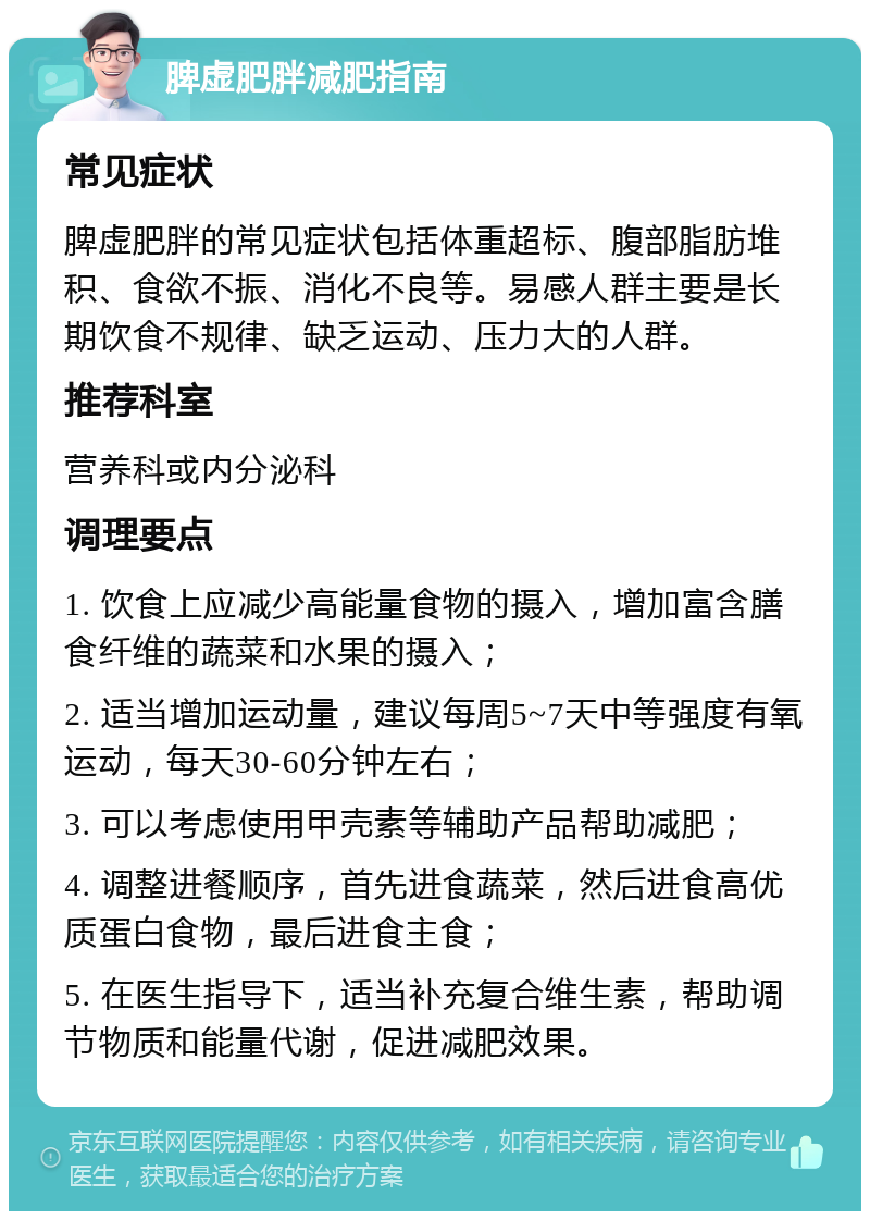 脾虚肥胖减肥指南 常见症状 脾虚肥胖的常见症状包括体重超标、腹部脂肪堆积、食欲不振、消化不良等。易感人群主要是长期饮食不规律、缺乏运动、压力大的人群。 推荐科室 营养科或内分泌科 调理要点 1. 饮食上应减少高能量食物的摄入，增加富含膳食纤维的蔬菜和水果的摄入； 2. 适当增加运动量，建议每周5~7天中等强度有氧运动，每天30-60分钟左右； 3. 可以考虑使用甲壳素等辅助产品帮助减肥； 4. 调整进餐顺序，首先进食蔬菜，然后进食高优质蛋白食物，最后进食主食； 5. 在医生指导下，适当补充复合维生素，帮助调节物质和能量代谢，促进减肥效果。