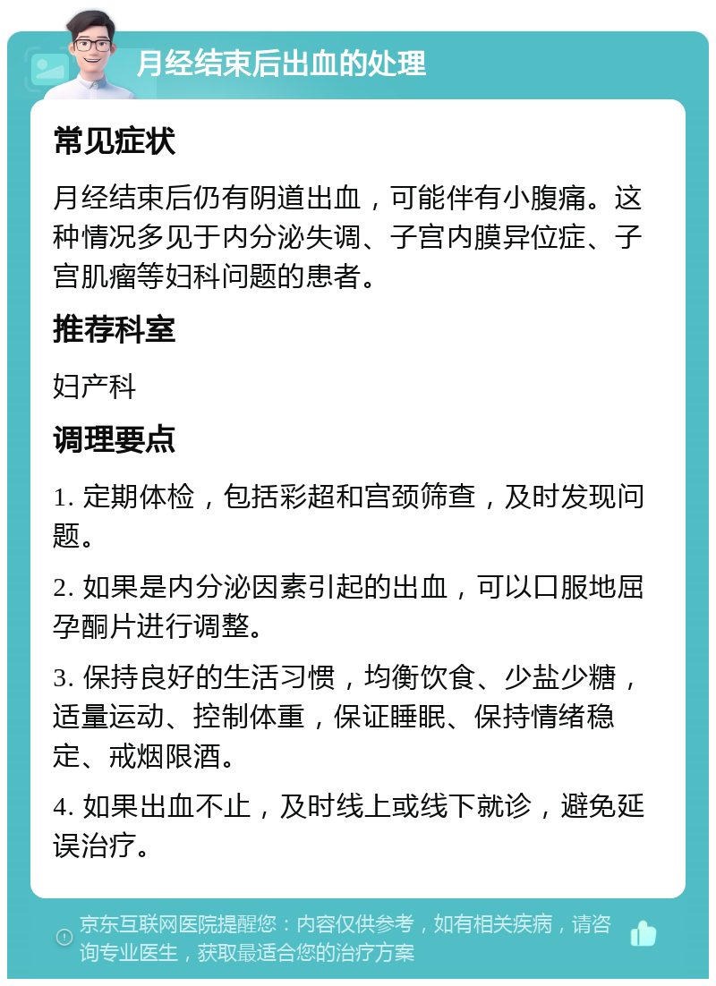 月经结束后出血的处理 常见症状 月经结束后仍有阴道出血，可能伴有小腹痛。这种情况多见于内分泌失调、子宫内膜异位症、子宫肌瘤等妇科问题的患者。 推荐科室 妇产科 调理要点 1. 定期体检，包括彩超和宫颈筛查，及时发现问题。 2. 如果是内分泌因素引起的出血，可以口服地屈孕酮片进行调整。 3. 保持良好的生活习惯，均衡饮食、少盐少糖，适量运动、控制体重，保证睡眠、保持情绪稳定、戒烟限酒。 4. 如果出血不止，及时线上或线下就诊，避免延误治疗。