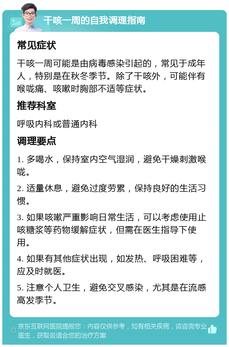 干咳一周的自我调理指南 常见症状 干咳一周可能是由病毒感染引起的，常见于成年人，特别是在秋冬季节。除了干咳外，可能伴有喉咙痛、咳嗽时胸部不适等症状。 推荐科室 呼吸内科或普通内科 调理要点 1. 多喝水，保持室内空气湿润，避免干燥刺激喉咙。 2. 适量休息，避免过度劳累，保持良好的生活习惯。 3. 如果咳嗽严重影响日常生活，可以考虑使用止咳糖浆等药物缓解症状，但需在医生指导下使用。 4. 如果有其他症状出现，如发热、呼吸困难等，应及时就医。 5. 注意个人卫生，避免交叉感染，尤其是在流感高发季节。