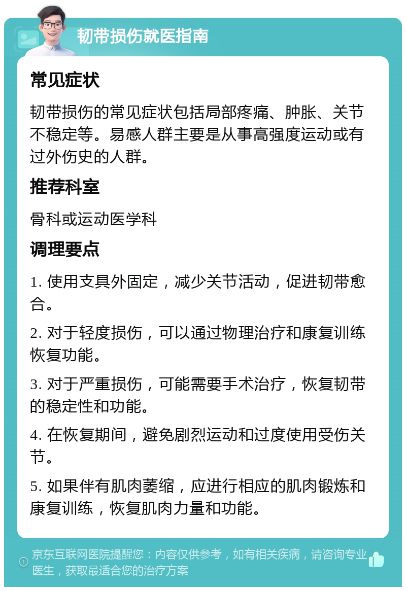 韧带损伤就医指南 常见症状 韧带损伤的常见症状包括局部疼痛、肿胀、关节不稳定等。易感人群主要是从事高强度运动或有过外伤史的人群。 推荐科室 骨科或运动医学科 调理要点 1. 使用支具外固定，减少关节活动，促进韧带愈合。 2. 对于轻度损伤，可以通过物理治疗和康复训练恢复功能。 3. 对于严重损伤，可能需要手术治疗，恢复韧带的稳定性和功能。 4. 在恢复期间，避免剧烈运动和过度使用受伤关节。 5. 如果伴有肌肉萎缩，应进行相应的肌肉锻炼和康复训练，恢复肌肉力量和功能。