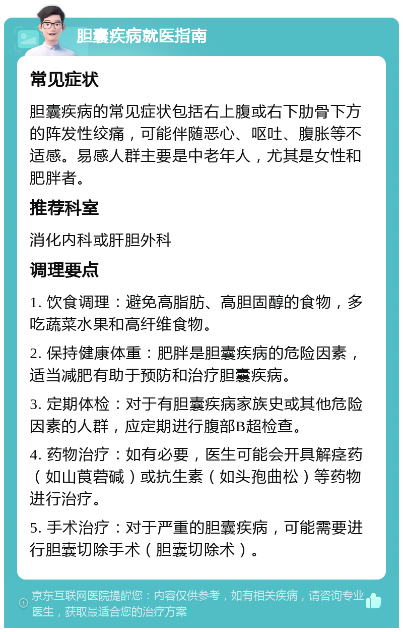 胆囊疾病就医指南 常见症状 胆囊疾病的常见症状包括右上腹或右下肋骨下方的阵发性绞痛，可能伴随恶心、呕吐、腹胀等不适感。易感人群主要是中老年人，尤其是女性和肥胖者。 推荐科室 消化内科或肝胆外科 调理要点 1. 饮食调理：避免高脂肪、高胆固醇的食物，多吃蔬菜水果和高纤维食物。 2. 保持健康体重：肥胖是胆囊疾病的危险因素，适当减肥有助于预防和治疗胆囊疾病。 3. 定期体检：对于有胆囊疾病家族史或其他危险因素的人群，应定期进行腹部B超检查。 4. 药物治疗：如有必要，医生可能会开具解痉药（如山莨菪碱）或抗生素（如头孢曲松）等药物进行治疗。 5. 手术治疗：对于严重的胆囊疾病，可能需要进行胆囊切除手术（胆囊切除术）。